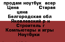 продам ноутбук  асер › Цена ­ 10 000 › Старая цена ­ 28 000 - Белгородская обл., Яковлевский р-н, Строитель г. Компьютеры и игры » Ноутбуки   